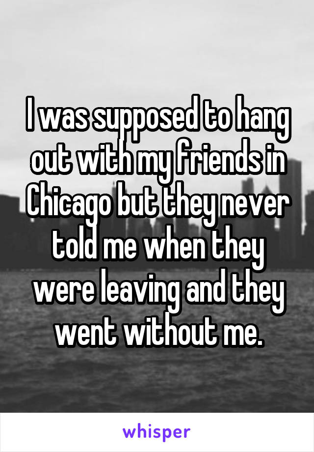 I was supposed to hang out with my friends in Chicago but they never told me when they were leaving and they went without me.