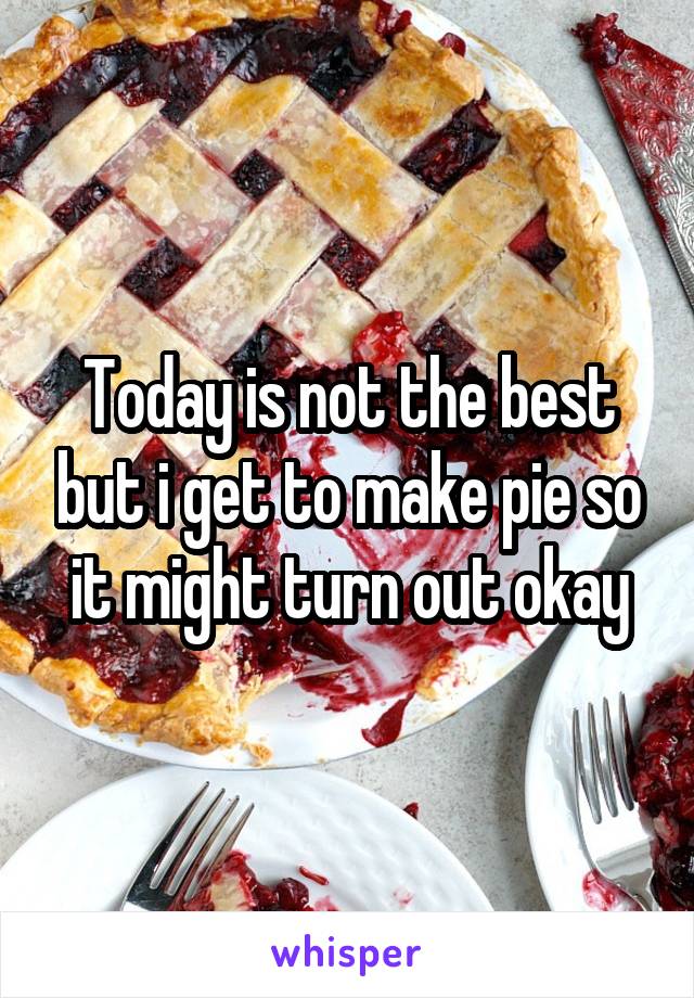 Today is not the best but i get to make pie so it might turn out okay