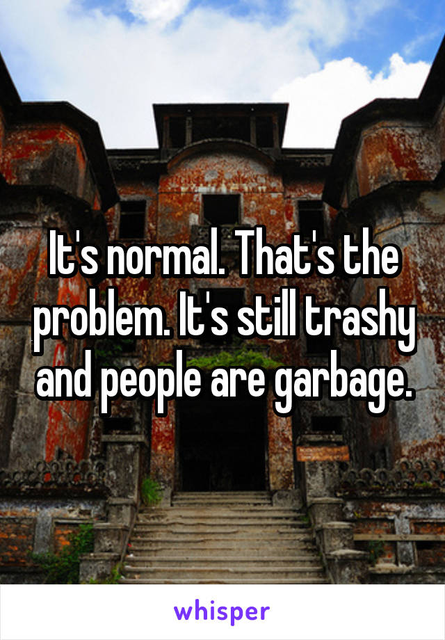 It's normal. That's the problem. It's still trashy and people are garbage.