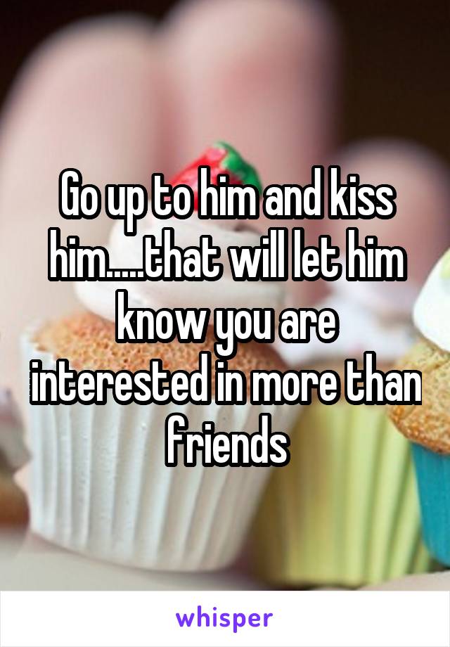 Go up to him and kiss him.....that will let him know you are interested in more than friends