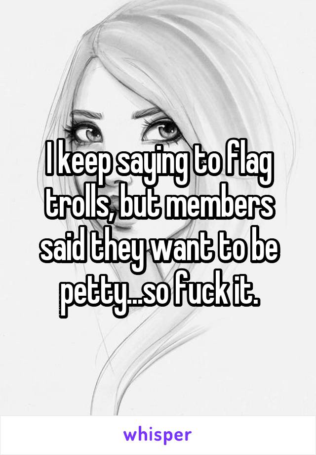 I keep saying to flag trolls, but members said they want to be petty...so fuck it.