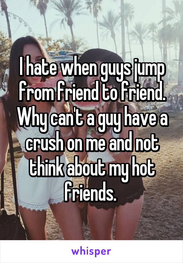 I hate when guys jump from friend to friend. Why can't a guy have a crush on me and not think about my hot friends. 