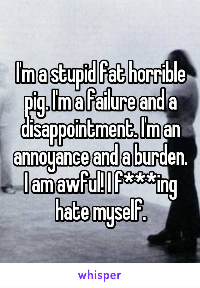 I'm a stupid fat horrible pig. I'm a failure and a disappointment. I'm an annoyance and a burden.
I am awful! I f***ing hate myself.