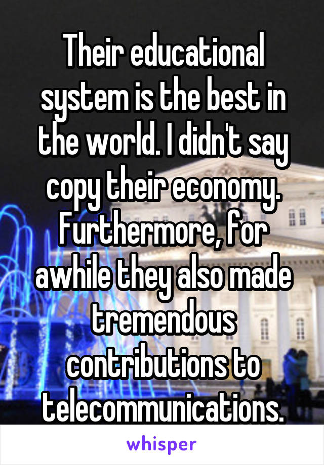 Their educational system is the best in the world. I didn't say copy their economy. Furthermore, for awhile they also made tremendous contributions to telecommunications.