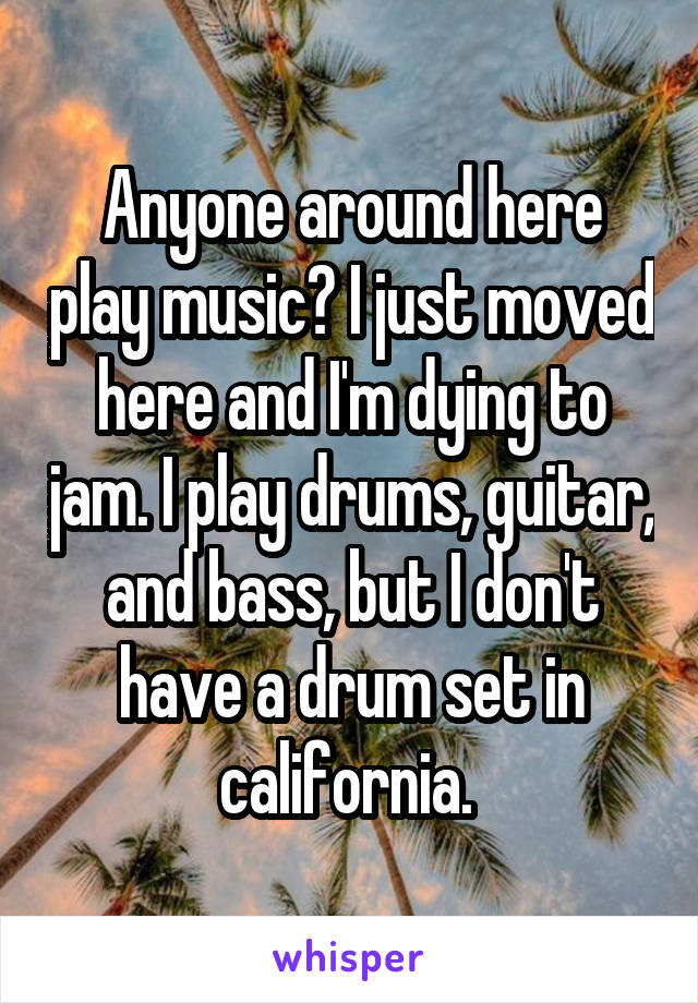 Anyone around here play music? I just moved here and I'm dying to jam. I play drums, guitar, and bass, but I don't have a drum set in california. 