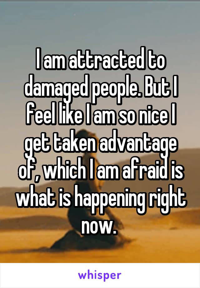 I am attracted to damaged people. But I feel like I am so nice I get taken advantage of, which I am afraid is what is happening right now. 