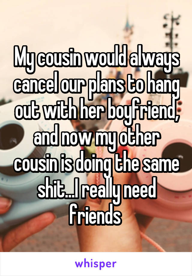 My cousin would always cancel our plans to hang out with her boyfriend, and now my other cousin is doing the same shit...I really need friends 