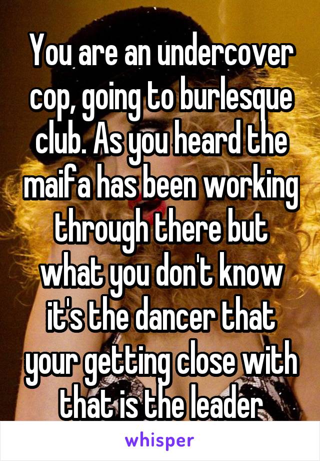 You are an undercover cop, going to burlesque club. As you heard the maifa has been working through there but what you don't know it's the dancer that your getting close with that is the leader