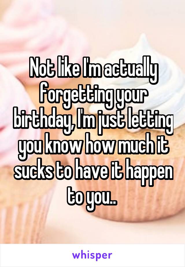 Not like I'm actually forgetting your birthday, I'm just letting you know how much it sucks to have it happen to you.. 