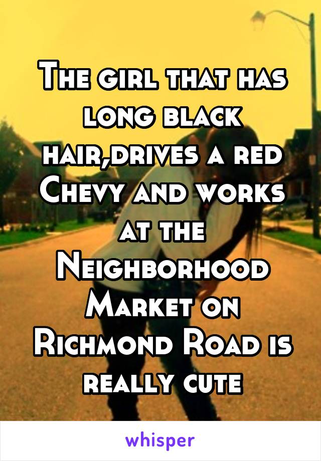 The girl that has long black hair,drives a red Chevy and works at the Neighborhood Market on Richmond Road is really cute