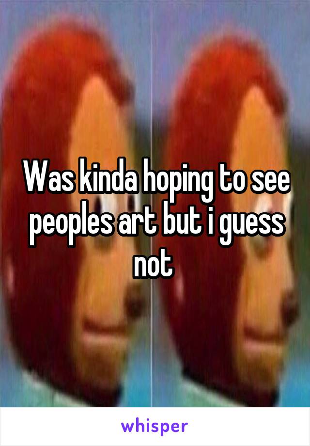 Was kinda hoping to see peoples art but i guess not 