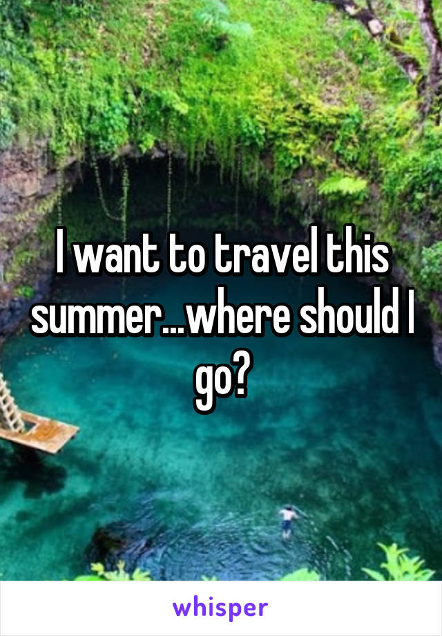 I want to travel this summer...where should I go?