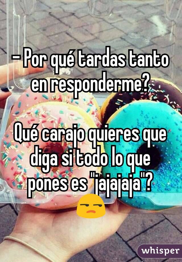 - Por qué tardas tanto en responderme?

Qué carajo quieres que diga si todo lo que pones es "jajajaja"? 😒