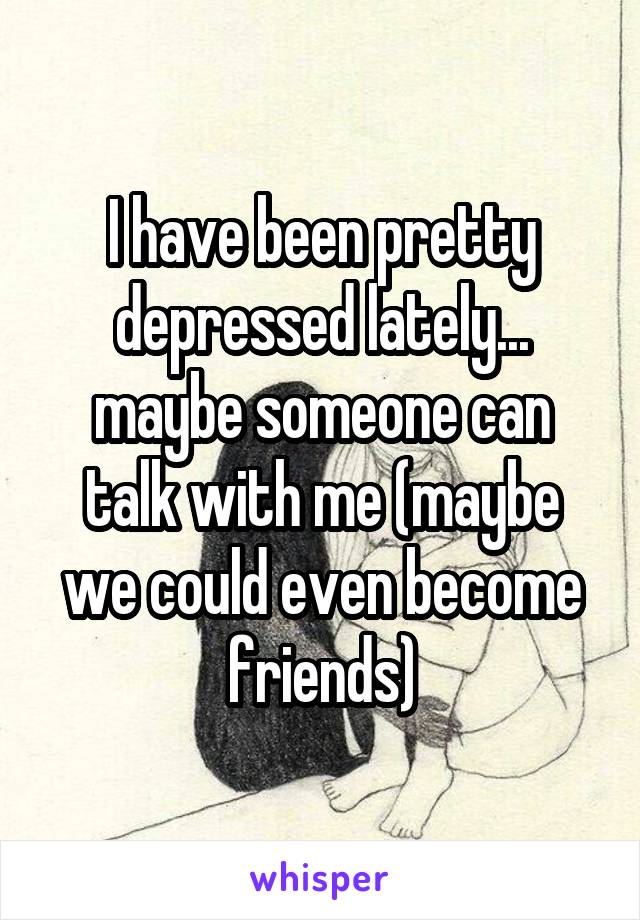 I have been pretty depressed lately... maybe someone can talk with me (maybe we could even become friends)