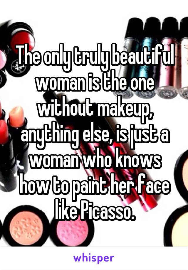 The only truly beautiful woman is the one without makeup, anything else, is just a woman who knows how to paint her face like Picasso.