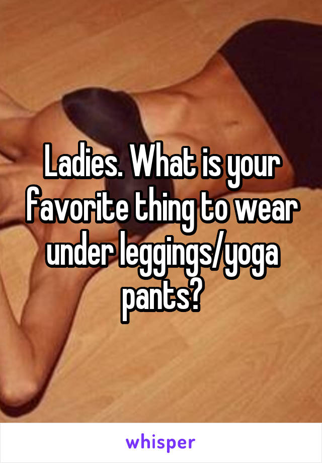 Ladies. What is your favorite thing to wear under leggings/yoga pants?