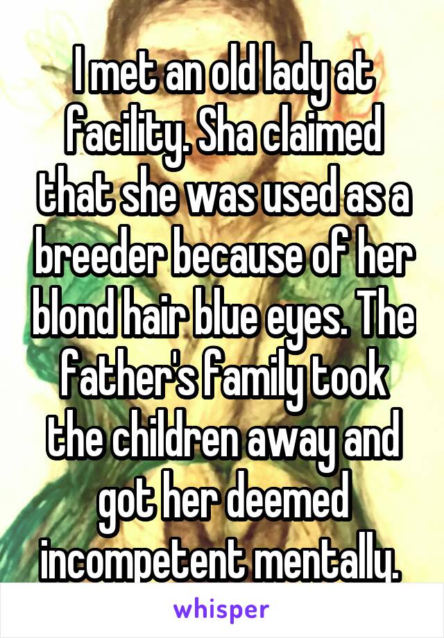 I met an old lady at facility. Sha claimed that she was used as a breeder because of her blond hair blue eyes. The father's family took the children away and got her deemed incompetent mentally. 