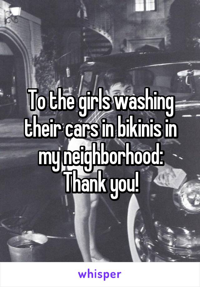 To the girls washing their cars in bikinis in my neighborhood:
Thank you!