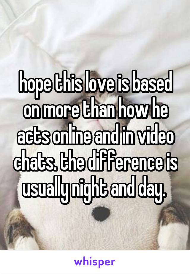 hope this love is based on more than how he acts online and in video chats. the difference is usually night and day. 