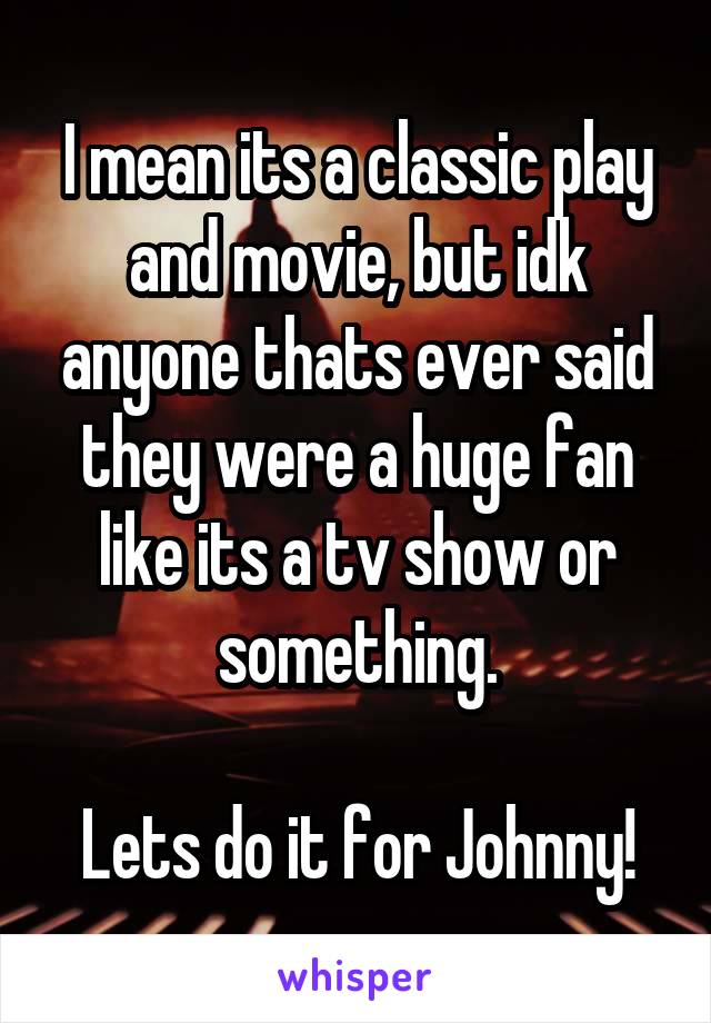 I mean its a classic play and movie, but idk anyone thats ever said they were a huge fan like its a tv show or something.

Lets do it for Johnny!