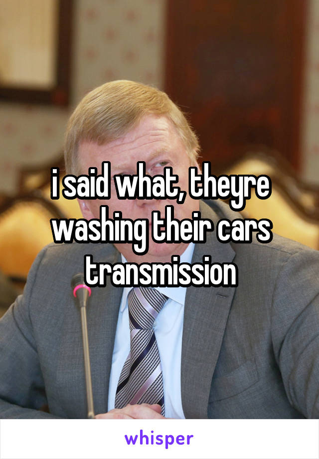 i said what, theyre washing their cars transmission