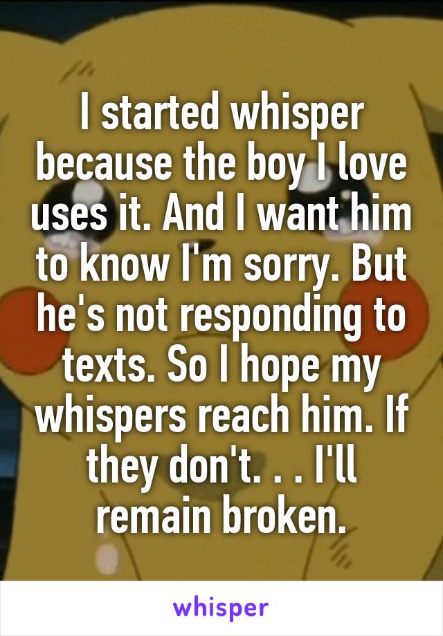 I started whisper because the boy I love uses it. And I want him to know I'm sorry. But he's not responding to texts. So I hope my whispers reach him. If they don't. . . I'll remain broken.