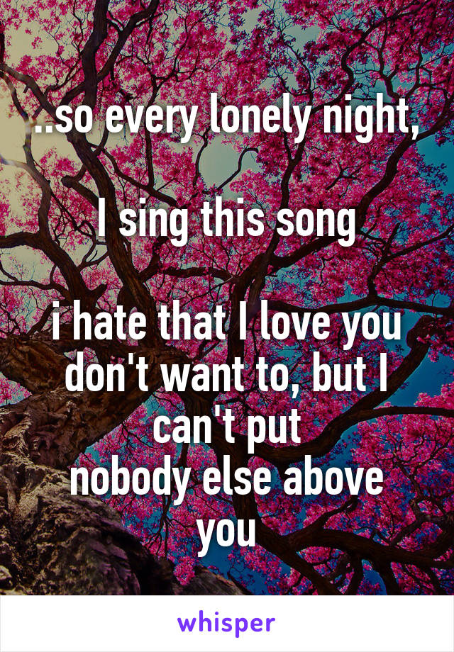 ..so every lonely night, 
I sing this song

i hate that I love you
don't want to, but I can't put
nobody else above you