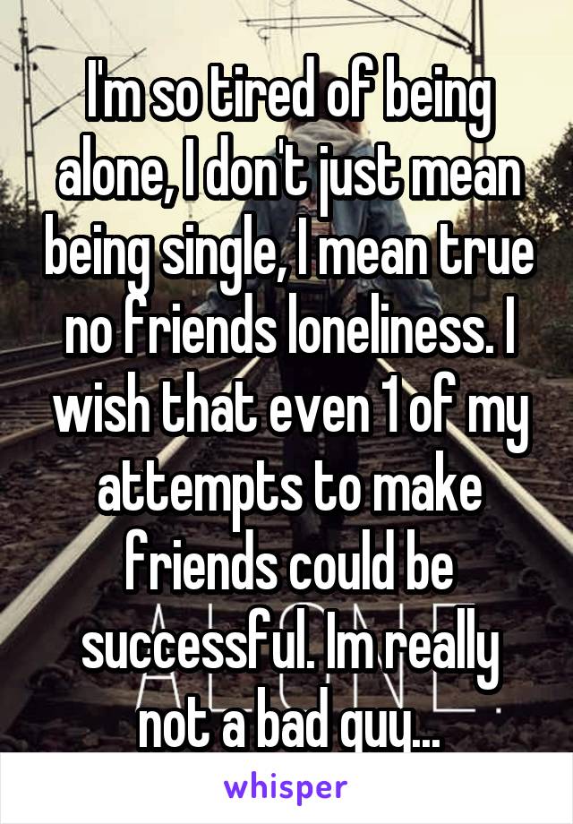 I'm so tired of being alone, I don't just mean being single, I mean true no friends loneliness. I wish that even 1 of my attempts to make friends could be successful. Im really not a bad guy...