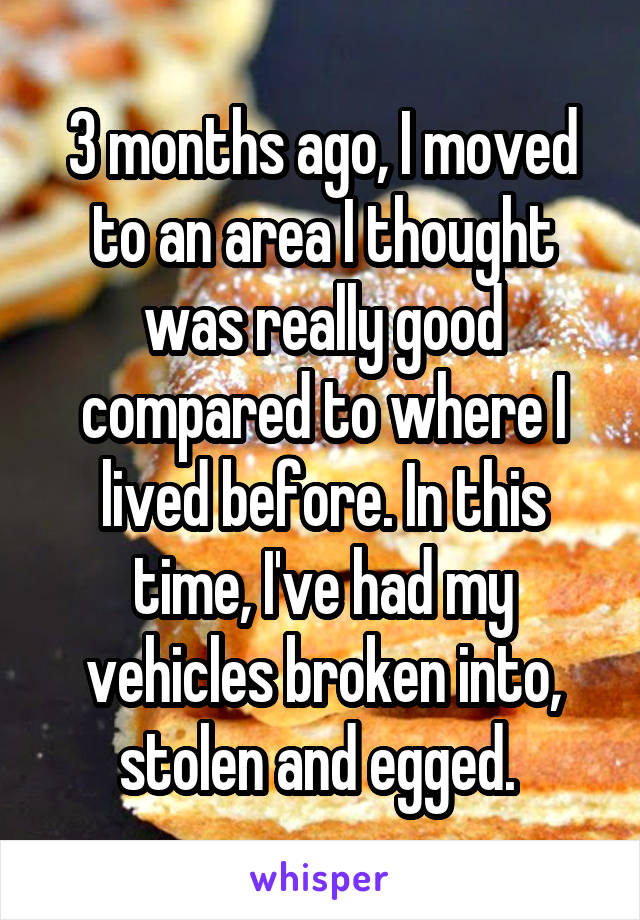 3 months ago, I moved to an area I thought was really good compared to where I lived before. In this time, I've had my vehicles broken into, stolen and egged. 