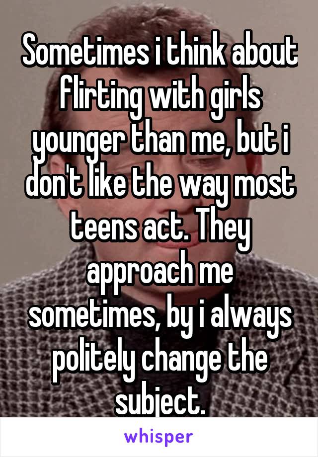 Sometimes i think about flirting with girls younger than me, but i don't like the way most teens act. They approach me sometimes, by i always politely change the subject.