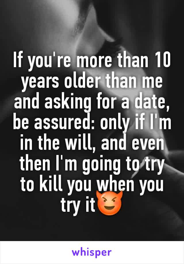 If you're more than 10 years older than me and asking for a date, be assured: only if I'm in the will, and even then I'm going to try to kill you when you try it😈