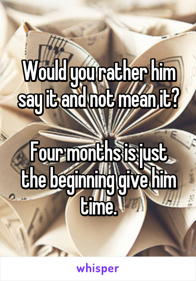 Would you rather him say it and not mean it?

Four months is just the beginning give him time.