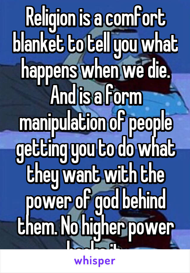 Religion is a comfort blanket to tell you what happens when we die. And is a form manipulation of people getting you to do what they want with the power of god behind them. No higher power backs it 