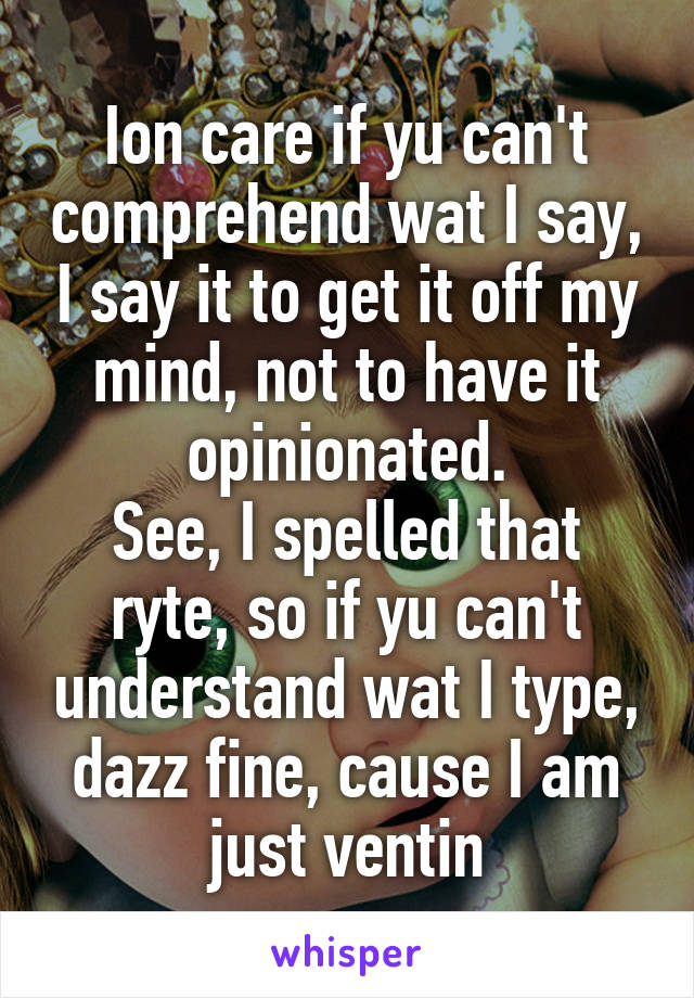 Ion care if yu can't comprehend wat I say, I say it to get it off my mind, not to have it opinionated.
See, I spelled that ryte, so if yu can't understand wat I type, dazz fine, cause I am just ventin