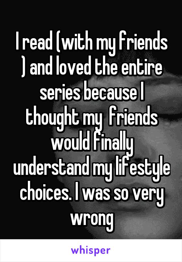 I read (with my friends ) and loved the entire series because I thought my  friends would finally understand my lifestyle choices. I was so very wrong