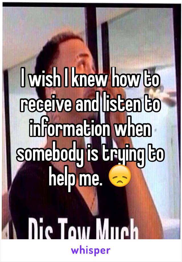 I wish I knew how to receive and listen to information when somebody is trying to help me. 😞