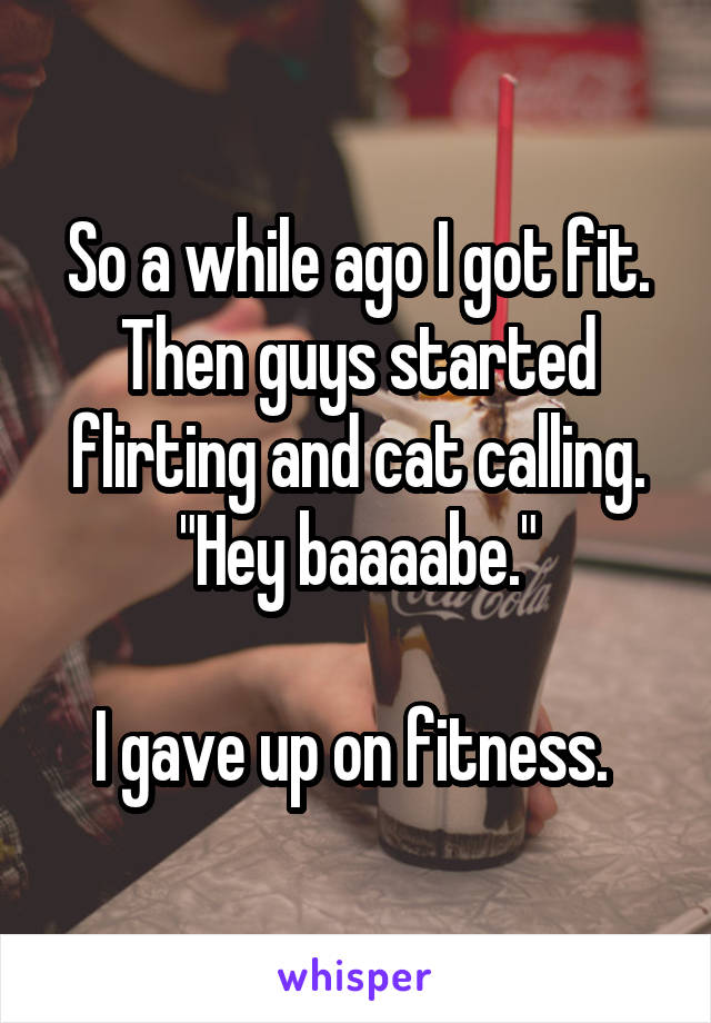 So a while ago I got fit. Then guys started flirting and cat calling. "Hey baaaabe."

I gave up on fitness. 