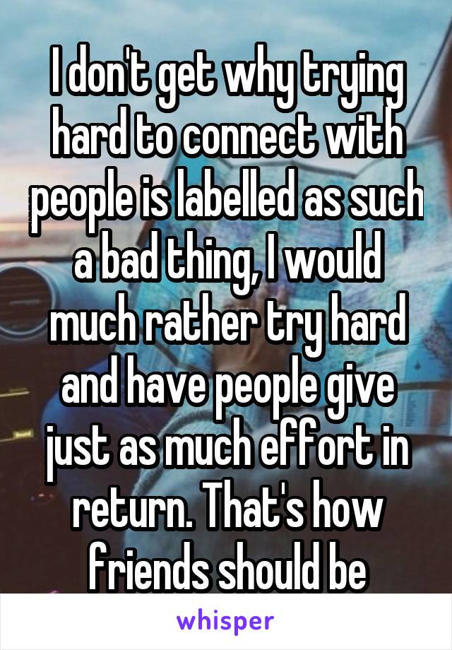 I don't get why trying hard to connect with people is labelled as such a bad thing, I would much rather try hard and have people give just as much effort in return. That's how friends should be