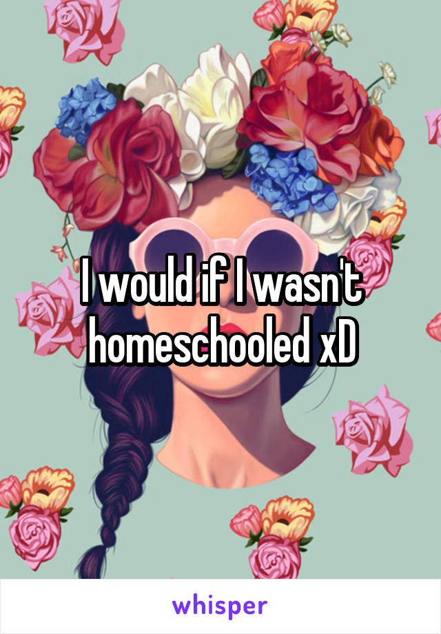 I would if I wasn't homeschooled xD