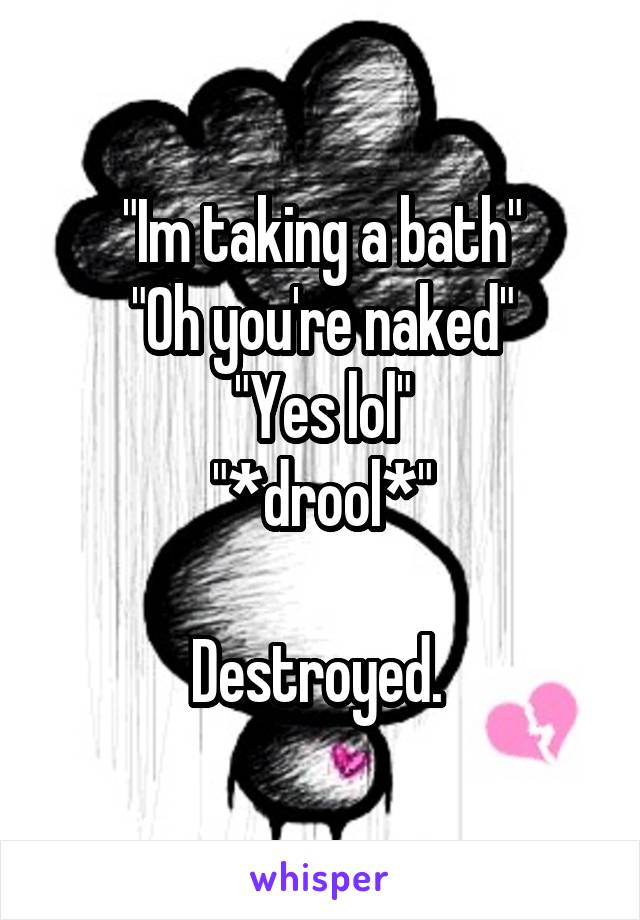 "Im taking a bath"
"Oh you're naked"
"Yes lol"
"*drool*"

Destroyed. 