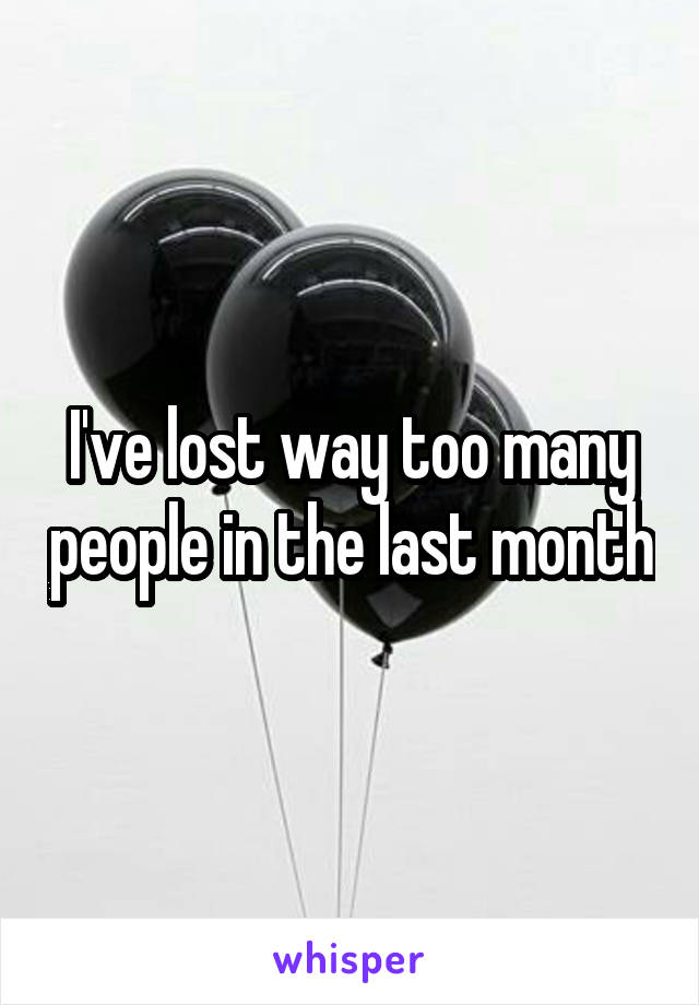 I've lost way too many people in the last month