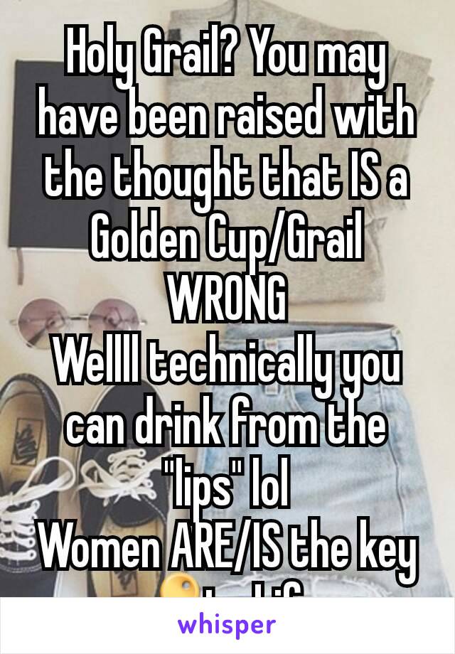 Holy Grail? You may have been raised with the thought that IS a Golden Cup/Grail WRONG
Wellll technically you can drink from the "lips" lol
Women ARE/IS the key 🔑to Life.