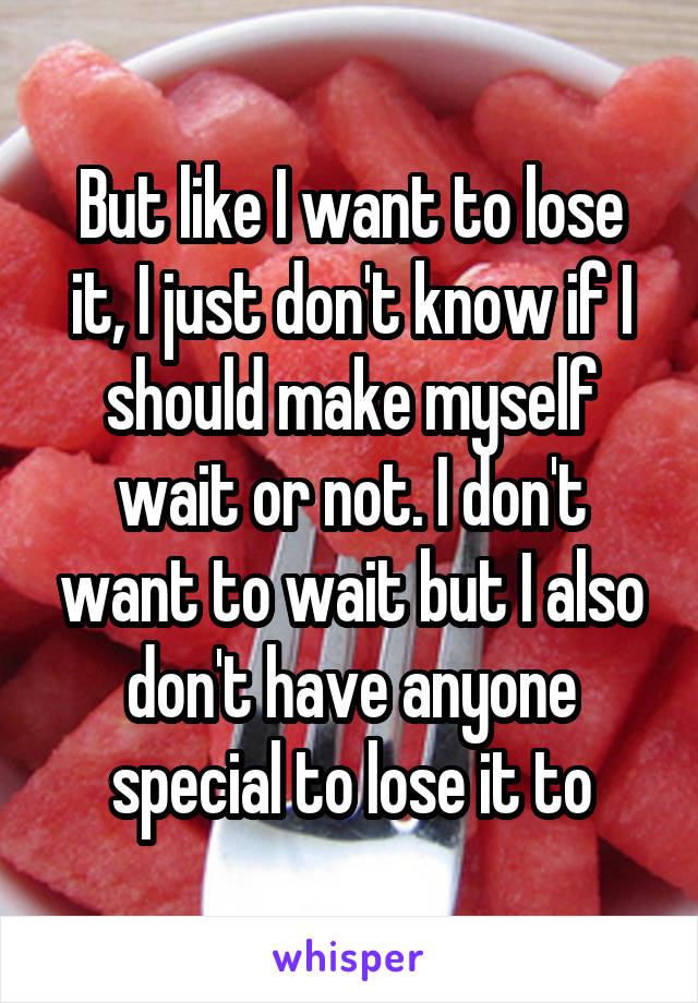 But like I want to lose it, I just don't know if I should make myself wait or not. I don't want to wait but I also don't have anyone special to lose it to