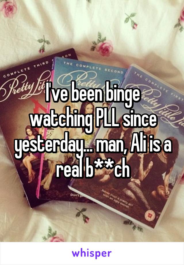 I've been binge watching PLL since yesterday... man, Ali is a real b**ch