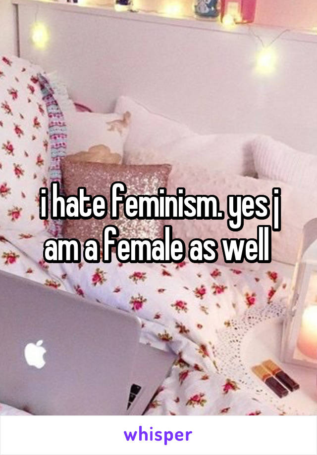 i hate feminism. yes j am a female as well 