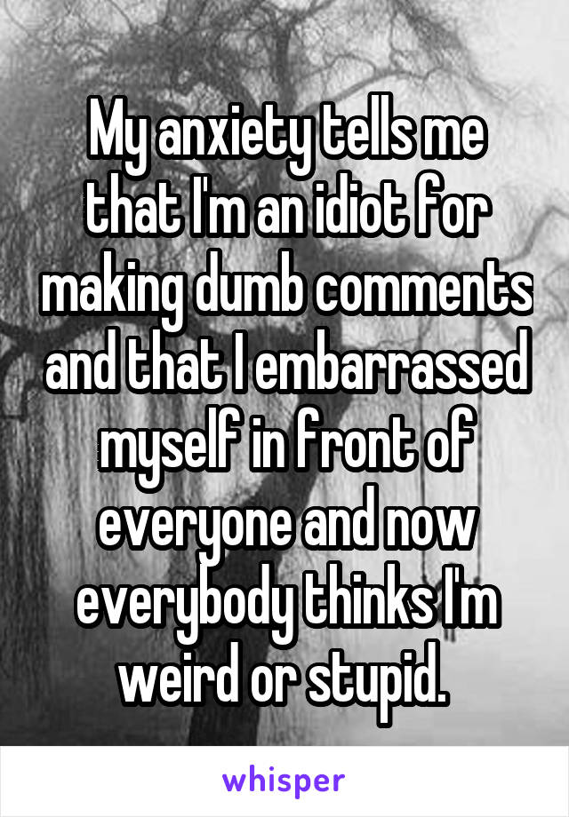 My anxiety tells me that I'm an idiot for making dumb comments and that I embarrassed myself in front of everyone and now everybody thinks I'm weird or stupid. 