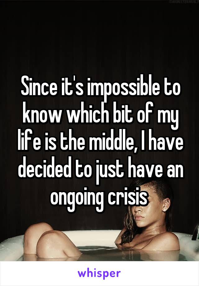 Since it's impossible to know which bit of my life is the middle, I have decided to just have an ongoing crisis 