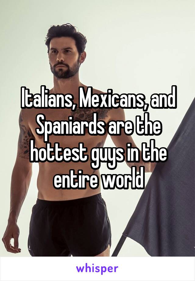 Italians, Mexicans, and Spaniards are the hottest guys in the entire world