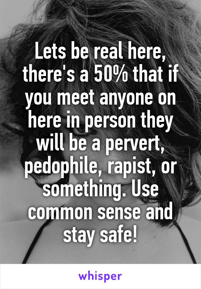 Lets be real here, there's a 50% that if you meet anyone on here in person they will be a pervert, pedophile, rapist, or something. Use common sense and stay safe!