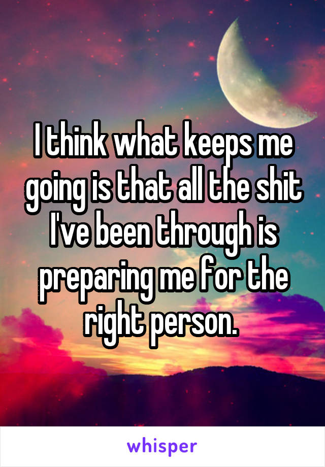 I think what keeps me going is that all the shit I've been through is preparing me for the right person. 